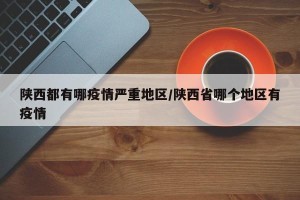 陕西都有哪疫情严重地区/陕西省哪个地区有疫情