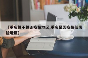 【重庆算不算无疫情地区,重庆是否疫情低风险地区】