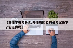 【疫情下省考报名,疫情原因公务员考试去不了能退费吗】