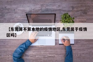 【东莞算不算本地的疫情地区,东莞属于疫情区吗】