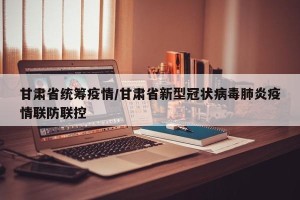 甘肃省统筹疫情/甘肃省新型冠状病毒肺炎疫情联防联控