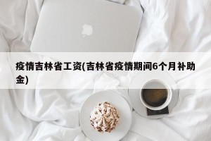 疫情吉林省工资(吉林省疫情期间6个月补助金)