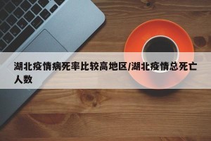 湖北疫情病死率比较高地区/湖北疫情总死亡人数