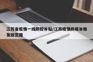 江苏省疫情一线防控补贴/江苏疫情防疫补助发放范围