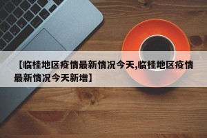 【临桂地区疫情最新情况今天,临桂地区疫情最新情况今天新增】