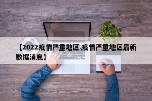 【2022疫情严重地区,疫情严重地区最新数据消息】
