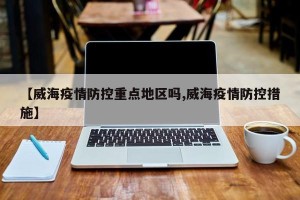 【威海疫情防控重点地区吗,威海疫情防控措施】