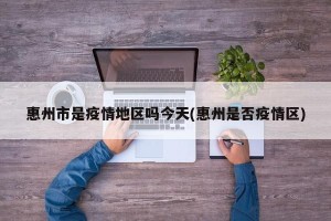 惠州市是疫情地区吗今天(惠州是否疫情区)