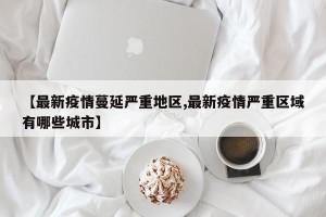 【最新疫情蔓延严重地区,最新疫情严重区域有哪些城市】