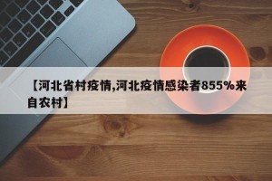【河北省村疫情,河北疫情感染者855%来自农村】