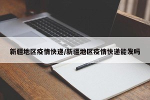 新疆地区疫情快递/新疆地区疫情快递能发吗