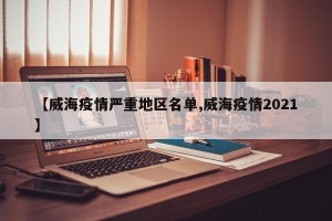 【威海疫情严重地区名单,威海疫情2021】
