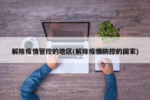 解除疫情管控的地区(解除疫情防控的国家)