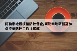 阿勒泰地区疫情防控督查/阿勒泰地区新冠肺炎疫情防控工作指挥部