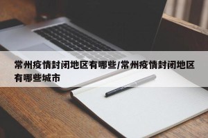 常州疫情封闭地区有哪些/常州疫情封闭地区有哪些城市