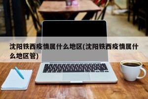 沈阳铁西疫情属什么地区(沈阳铁西疫情属什么地区管)