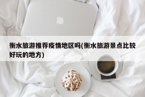衡水旅游推荐疫情地区吗(衡水旅游景点比较好玩的地方)
