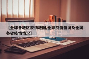 【全球各地区疫情地图,全球疫情情况及全国各省疫情情况】