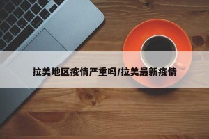 拉美地区疫情严重吗/拉美最新疫情