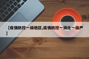 【疫情防控一级地区,疫情防控一级比一级严】