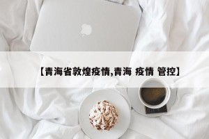 【青海省敦煌疫情,青海 疫情 管控】