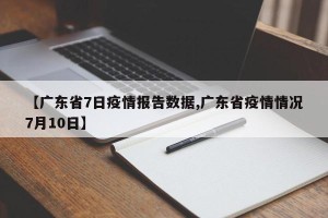 【广东省7日疫情报告数据,广东省疫情情况7月10日】