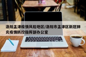 洛阳孟津疫情风险地区/洛阳市孟津区新冠肺炎疫情防控指挥部办公室