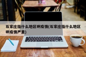 石家庄指什么地区啊疫情(石家庄指什么地区啊疫情严重)