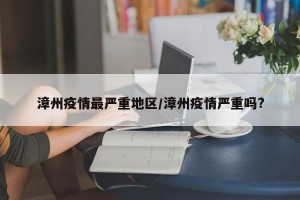 漳州疫情最严重地区/漳州疫情严重吗?