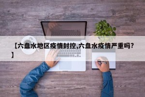 【六盘水地区疫情封控,六盘水疫情严重吗?】