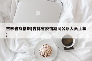 吉林省疫情期(吉林省疫情期间公职人员土葬)