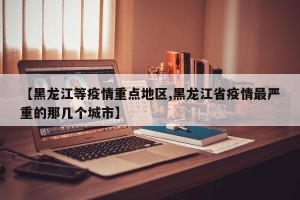 【黑龙江等疫情重点地区,黑龙江省疫情最严重的那几个城市】