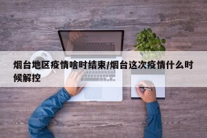 烟台地区疫情啥时结束/烟台这次疫情什么时候解控
