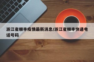 浙江省顺丰疫情最新消息/浙江省顺丰快递电话号码