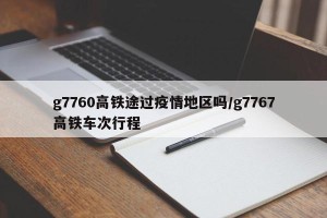 g7760高铁途过疫情地区吗/g7767高铁车次行程
