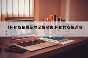 【怀化疫情最新地区情况表,怀化的疫情近况】