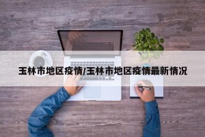 玉林市地区疫情/玉林市地区疫情最新情况