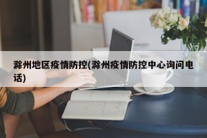 滁州地区疫情防控(滁州疫情防控中心询问电话)