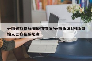 云南省疫情缅甸疫情情况/云南新增1例缅甸输入无症状感染者