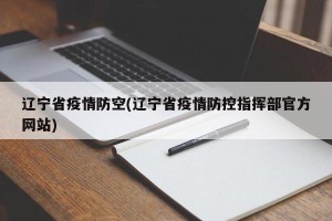 辽宁省疫情防空(辽宁省疫情防控指挥部官方网站)