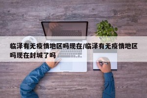 临泽有无疫情地区吗现在/临泽有无疫情地区吗现在封城了吗