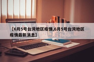 【6月5号台湾地区疫情,6月5号台湾地区疫情最新消息】