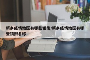 新乡疫情地区有哪些镇街/新乡疫情地区有哪些镇街名称