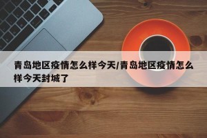 青岛地区疫情怎么样今天/青岛地区疫情怎么样今天封城了