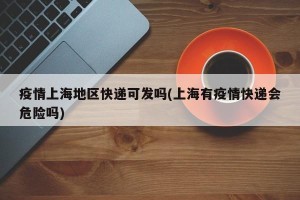 疫情上海地区快递可发吗(上海有疫情快递会危险吗)