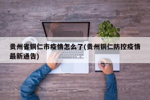贵州省铜仁市疫情怎么了(贵州铜仁防控疫情最新通告)