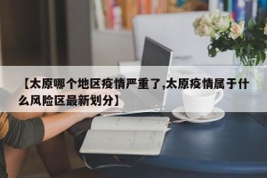 【太原哪个地区疫情严重了,太原疫情属于什么风险区最新划分】