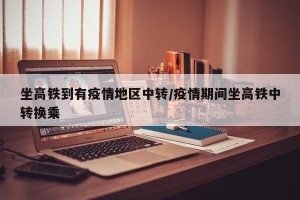 坐高铁到有疫情地区中转/疫情期间坐高铁中转换乘