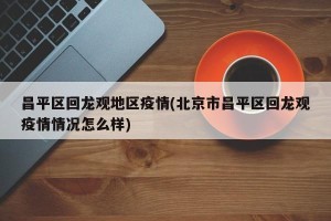 昌平区回龙观地区疫情(北京市昌平区回龙观疫情情况怎么样)