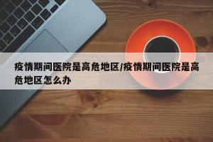 疫情期间医院是高危地区/疫情期间医院是高危地区怎么办